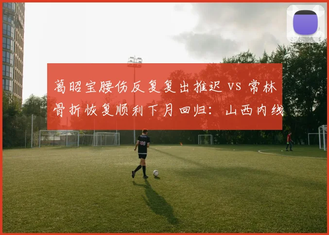 葛昭宝腰伤反复复出推迟 vs 常林骨折恢复顺利下月回归：山西内线康复命运反差
