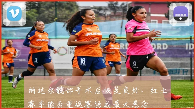 纳达尔髋部手术后恢复良好，红土赛季能否重返赛场成最大悬念