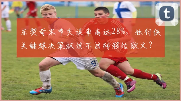 东契奇末节失误率高达28%，独行侠关键球决策权该不该转移给欧文？