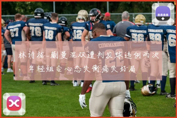 林诗栋_蒯曼混双遭判发球违例两次，年轻组合心态失衡痛失好局