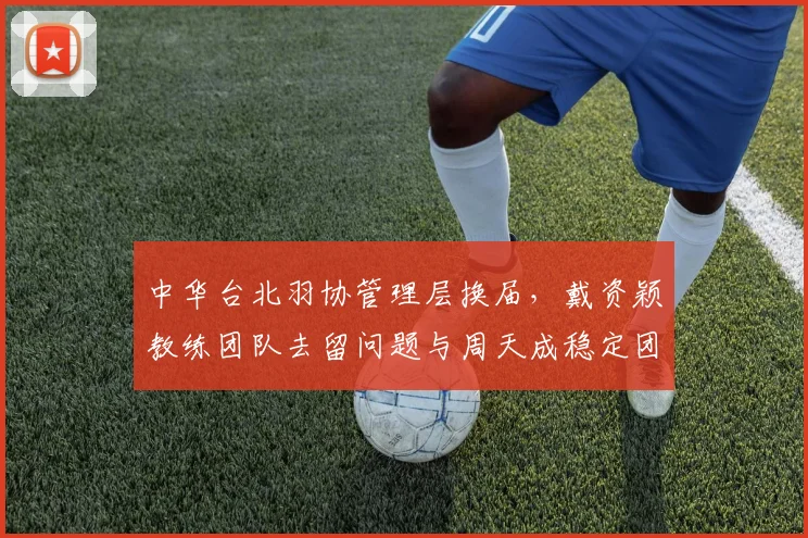 中华台北羽协管理层换届，戴资颖教练团队去留问题与周天成稳定团队形成对比