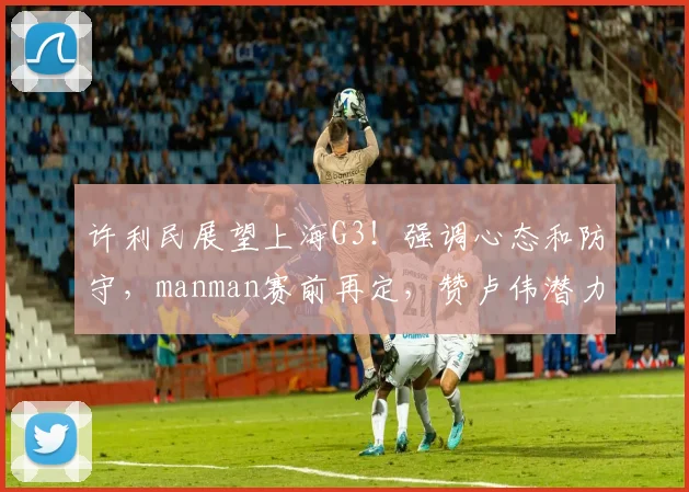 许利民展望上海G3！强调心态和防守，manman赛前再定，赞卢伟潜力