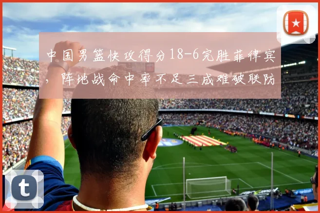 中国男篮快攻得分18-6完胜菲律宾，阵地战命中率不足三成难破联防